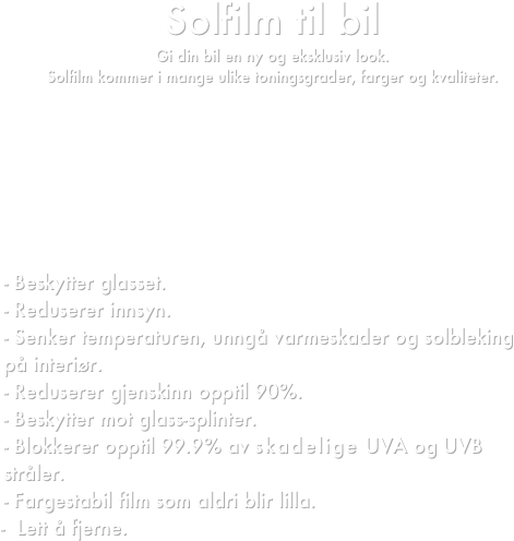 Solfilm til bil
Gi din bil en ny og eksklusiv look.
Solfilm kommer i mange ulike toningsgrader, farger og kvaliteter.







- Beskytter glasset.
- Reduserer innsyn.
- Senker temperaturen, unngå varmeskader og solbleking på interiør.
- Reduserer gjenskinn opptil 90%.
- Beskytter mot glass-splinter.
- Blokkerer opptil 99.9% av skadelige UVA og UVB stråler.
- Fargestabil film som aldri blir lilla.
    -  Lett å fjerne.


